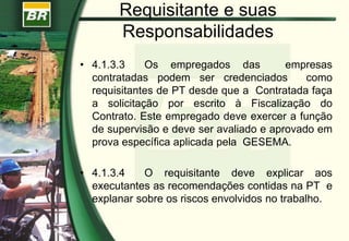 Requisitante e suas
Responsabilidades
• 4.1.3.3 Os empregados das empresas
contratadas podem ser credenciados como
requisitantes de PT desde que a Contratada faça
a solicitação por escrito à Fiscalização do
Contrato. Este empregado deve exercer a função
de supervisão e deve ser avaliado e aprovado em
prova específica aplicada pela GESEMA.
• 4.1.3.4 O requisitante deve explicar aos
executantes as recomendações contidas na PT e
explanar sobre os riscos envolvidos no trabalho.
 