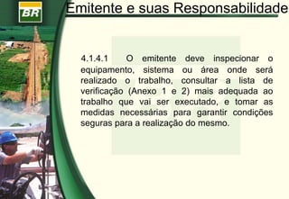 Emitente e suas Responsabilidades
4.1.4.1 O emitente deve inspecionar o
equipamento, sistema ou área onde será
realizado o trabalho, consultar a lista de
verificação (Anexo 1 e 2) mais adequada ao
trabalho que vai ser executado, e tomar as
medidas necessárias para garantir condições
seguras para a realização do mesmo.
 