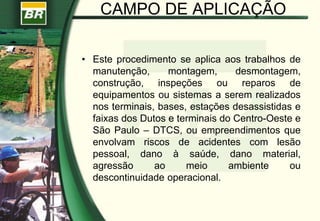 CAMPO DE APLICAÇÃO
• Este procedimento se aplica aos trabalhos de
manutenção, montagem, desmontagem,
construção, inspeções ou reparos de
equipamentos ou sistemas a serem realizados
nos terminais, bases, estações desassistidas e
faixas dos Dutos e terminais do Centro-Oeste e
São Paulo – DTCS, ou empreendimentos que
envolvam riscos de acidentes com lesão
pessoal, dano à saúde, dano material,
agressão ao meio ambiente ou
descontinuidade operacional.
 