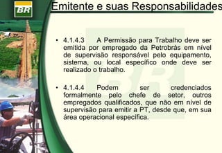 • 4.1.4.3 A Permissão para Trabalho deve ser
emitida por empregado da Petrobrás em nível
de supervisão responsável pelo equipamento,
sistema, ou local específico onde deve ser
realizado o trabalho.
• 4.1.4.4 Podem ser credenciados
formalmente pelo chefe de setor, outros
empregados qualificados, que não em nível de
supervisão para emitir a PT, desde que, em sua
área operacional específica.
Emitente e suas Responsabilidades
 