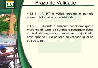 Prazo de Validade
• 4.1.5.1 A PT é válida durante o período
normal de trabalho do requisitante.
• 4.1.5.2 Quando o emitente considerar que a
mudança de turno ou durante a passagem desta
o nível de segurança possa ser prejudicado,
deve apor na PT o período de validade igual ao
do seu turno.
 