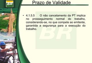 Prazo de Validade
• 4.1.5.5 O não cancelamento da PT implica
no prosseguimento normal do trabalho,
considerando-se, no que compete ao emitente,
garantida a segurança para a execução do
trabalho.
 