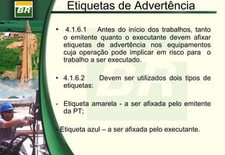 Etiquetas de Advertência
• 4.1.6.1 Antes do início dos trabalhos, tanto
o emitente quanto o executante devem afixar
etiquetas de advertência nos equipamentos
cuja operação pode implicar em risco para o
trabalho a ser executado.
• 4.1.6.2 Devem ser utilizados dois tipos de
etiquetas:
- Etiqueta amarela - a ser afixada pelo emitente
da PT;
- Etiqueta azul – a ser afixada pelo executante.
 