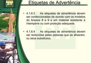 Etiquetas de Advertência
• 4.1.6.3 As etiquetas de advertência devem
ser confeccionadas de acordo com os modelos
do Anexos 8 e 9 e em material resistente à
intempérie ou com proteção adequada.
• 4.1.6.4 As etiquetas de advertência devem
ser removidas pelas pessoas que as afixaram,
ou seus substitutos.
 