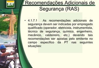 Recomendações Adicionais de
Segurança (RAS)
• 4.1.7.1 As recomendações adicionais de
segurança devem ser indicadas por empregado
qualificado (operador, eletricista, instrumentista,
técnico de segurança, químico, engenheiro,
mecânico, caldeireiro, etc.) devendo tais
recomendações ser apostas pelo emitente no
campo específico da PT nas seguintes
situações:
 