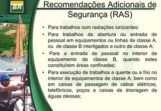 Recomendações Adicionais de
Segurança (RAS)
• Para trabalhos com radiações ionizantes;
• Para trabalhos de abertura ou entrada de
pessoal em equipamentos ou linhas de classe A,
ou de classe B interligados a outro de classe A;
• Para a entrada de pessoal no interior de
equipamento da classe B, quando estes
constituírem áreas confinadas;
• Para execução de trabalhos a quente ou a frio no
interior de equipamentos de classe A, bem como
em caixas de passagem de cabos elétricos,
telefônicos, poços e caixas de drenagem de
águas oleosas;
 
