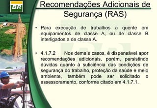 Recomendações Adicionais de
Segurança (RAS)
• Para execução de trabalhos a quente em
equipamentos de classe A, ou de classe B
interligados a de classe A.
• 4.1.7.2 Nos demais casos, é dispensável apor
recomendações adicionais, porém, persistindo
dúvidas quanto à suficiência das condições de
segurança do trabalho, proteção da saúde e meio
ambiente, também pode ser solicitado o
assessoramento, conforme citado em 4.1.7.1.
 