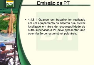 Emissão da PT
• 4.1.8.1 Quando um trabalho for realizado
em um equipamento ou sistema que estiver
localizado em área de responsabilidade de
outra supervisão a PT deve apresentar uma
co-emissão do responsável pela área.
 