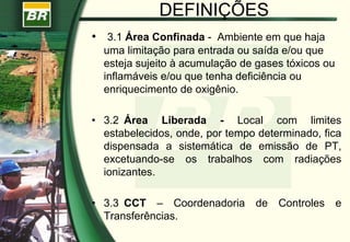 DEFINIÇÕES
• 3.1 Área Confinada - Ambiente em que haja
uma limitação para entrada ou saída e/ou que
esteja sujeito à acumulação de gases tóxicos ou
inflamáveis e/ou que tenha deficiência ou
enriquecimento de oxigênio.
• 3.2 Área Liberada - Local com limites
estabelecidos, onde, por tempo determinado, fica
dispensada a sistemática de emissão de PT,
excetuando-se os trabalhos com radiações
ionizantes.
• 3.3 CCT – Coordenadoria de Controles e
Transferências.
 