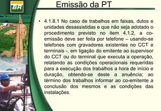 Emissão da PT
• 4.1.8.1 No caso de trabalhos em faixas, dutos e
unidades desassistidas e que não seja adotado o
procedimento previsto no item 4.1.2, a co-
emissão deve ser feita por telefone – usando-se
telefones com gravadores existentes no CCT e
terminais -, em ligação do emitente ao supervisor
do CCT ou do terminal que executa a operação,
relatando as condições operacionais requeridas
para a execução dos trabalhos a hora de início e
duração, obtendo-se deste a anuência; ao
término dos trabalhos informar ao co-emitente a
conclusão dos mesmos e as condições das
instalações.
 