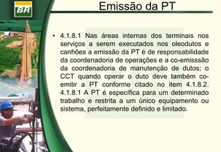 Emissão da PT
• 4.1.8.1 Nas áreas internas dos terminais nos
serviços a serem executados nos oleodutos e
canhões a emissão da PT é de responsabilidade
da coordenadoria de operações e a co-emisssão
da coordenadoria de manutenção de dutos; o
CCT quando operar o duto deve também co-
emitir a PT conforme citado no item 4.1.8.2.
4.1.8.1 A PT é específica para um determinado
trabalho e restrita a um único equipamento ou
sistema, perfeitamente definido e limitado.
 