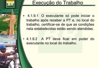 Execução do Trabalho
 4.1.9.1 O executante só pode iniciar o
trabalho após receber a PT e, no local do
trabalho, certificar-se de que as condições
nela estabelecidas estão sendo atendidas.
• 4.1.9.2 A PT deve ficar em poder do
executante no local do trabalho.
 