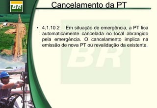 Cancelamento da PT
• 4.1.10.2 Em situação de emergência, a PT fica
automaticamente cancelada no local abrangido
pela emergência. O cancelamento implica na
emissão de nova PT ou revalidação da existente.
 