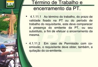 Término de Trabalho e
encerramento da PT.
• 4.1.11.1 Ao término do trabalho, do prazo de
validade fixado na PT ou do período de
trabalho do requisitante, este deve comparecer
à presença do emitente da PT, ou seu
substituto, a fim de efetuar o encerramento da
mesma.
• 4.1.11.2 Em caso de Permissão com co-
emissão, o requisitante deve obter, também, a
quitação do co-emitente.
 