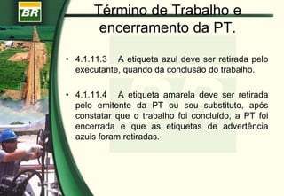 Término de Trabalho e
encerramento da PT.
• 4.1.11.3 A etiqueta azul deve ser retirada pelo
executante, quando da conclusão do trabalho.
• 4.1.11.4 A etiqueta amarela deve ser retirada
pelo emitente da PT ou seu substituto, após
constatar que o trabalho foi concluído, a PT foi
encerrada e que as etiquetas de advertência
azuis foram retiradas.
 