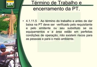 Término de Trabalho e
encerramento da PT.
• 4.1.11.5 Ao término do trabalho e antes de dar
baixa na PT deve ser verificado pelo requisitante
e pelo emitente ou seu substituto se os
equipamentos e a área estão em perfeitas
condições de operação, não existem riscos para
as pessoas e para o meio ambiente.
 