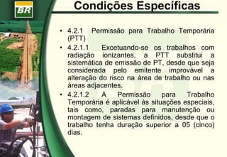 Condições Específicas
• 4.2.1 Permissão para Trabalho Temporária
(PTT)
• 4.2.1.1 Excetuando-se os trabalhos com
radiação ionizantes, a PTT substitui a
sistemática de emissão de PT, desde que seja
considerada pelo emitente improvável a
alteração do risco na área de trabalho ou nas
áreas adjacentes.
• 4.2.1.2 A Permissão para Trabalho
Temporária é aplicável às situações especiais,
tais como, paradas para manutenção ou
montagem de sistemas definidos, desde que o
trabalho tenha duração superior a 05 (cinco)
dias.
 