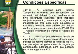 Condições Específicas
• 4.2.1.3 A Permissão para Trabalho
Temporária é emitida pelo responsável da
operação ou instalação (chefe, coordenador ou
nível hierárquico superior), após inspeção
conjunta (operação, manutenção e segurança
industrial) na área onde será executado o
trabalho e realizado uma análise dos perigos
conforme previsto no procedimento PS-01.005
– Análise Preliminar de Perigo e Análise de
Tarefa.
• 4.2.1.4 Nos seus procedimentos iniciais de
manutenção, os equipamentos devem estar
sujeitos ao regime normal de emissão de PT,
até que sejam atingidos níveis de segurança
considerados adequados, para que possam
entrar em regime de PTT.
 