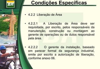 Condições Específicas
• 4.2.2 Liberação de Área
• 4.2.2.1 A Liberação de Área deve ser
requisitada, por escrito, pelos responsáveis da
manutenção, construção ou montagem ao
gerente de operações ou de dutos responsável
pela área.
• 4.2.2.2 O gerente da instalação, baseado
em parecer formal da segurança industrial,
emite por escrito a autorização de liberação,
conforme anexo 06.
 