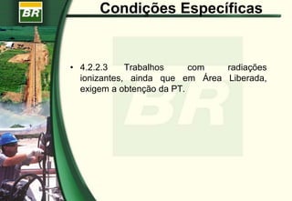 Condições Específicas
• 4.2.2.3 Trabalhos com radiações
ionizantes, ainda que em Área Liberada,
exigem a obtenção da PT.
 