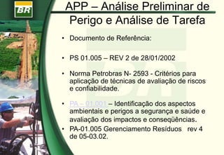 APP – Análise Preliminar de
Perigo e Análise de Tarefa
• Documento de Referência:
• PS 01.005 – REV 2 de 28/01/2002
• Norma Petrobras N- 2593 - Critérios para
aplicação de técnicas de avaliação de riscos
e confiabilidade.
• PA – 01.001 – Identificação dos aspectos
ambientais e perigos a segurança e saúde e
avaliação dos impactos e conseqüências.
• PA-01.005 Gerenciamento Resíduos rev 4
de 05-03.02.
 