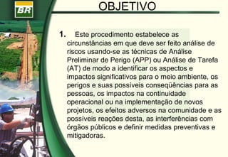 OBJETIVO
1. Este procedimento estabelece as
circunstâncias em que deve ser feito análise de
riscos usando-se as técnicas de Análise
Preliminar de Perigo (APP) ou Análise de Tarefa
(AT) de modo a identificar os aspectos e
impactos significativos para o meio ambiente, os
perigos e suas possíveis conseqüências para as
pessoas, os impactos na continuidade
operacional ou na implementação de novos
projetos, os efeitos adversos na comunidade e as
possíveis reações desta, as interferências com
órgãos públicos e definir medidas preventivas e
mitigadoras.
 