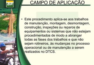 CAMPO DE APLICAÇÃO
• Este procedimento aplica-se aos trabalhos
de manutenção, montagem, desmontagem,
construção, inspeções ou reparos de
equipamentos ou sistemas que não estejam
procedimentados de modo a abranger
todas as fases dos trabalhos e que não
sejam rotineiros, às mudanças no processo
operacional ou de manutenção a serem
realizados no DTCS.
 