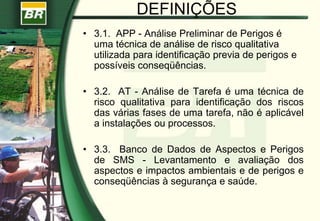 DEFINIÇÕES
• 3.1. APP - Análise Preliminar de Perigos é
uma técnica de análise de risco qualitativa
utilizada para identificação previa de perigos e
possíveis conseqüências.
• 3.2. AT - Análise de Tarefa é uma técnica de
risco qualitativa para identificação dos riscos
das várias fases de uma tarefa, não é aplicável
a instalações ou processos.
• 3.3. Banco de Dados de Aspectos e Perigos
de SMS - Levantamento e avaliação dos
aspectos e impactos ambientais e de perigos e
conseqüências à segurança e saúde.
 