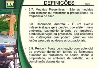 DEFINIÇÕES Cont.
• 3.7. Medidas Preventivas - São as medidas
para eliminar ou minimizar a probabilidade ou
freqüência do risco.
• 3.8. Ocorrência Anormal - É um evento
indesejável que gera perdas, que afetem meio
ambiente, patrimônio (próprio ou terceiros),
produtos/serviços ou processos. São acidentes
nas instalações que podem gerar ou não
lesões pessoais ou doenças ocupacionais.
• 3.9. Perigo - Fonte ou situação com potencial
de provocar danos em termos de ferimentos
humanos ou problemas de saúde, danos à
propriedade, ao ambiente de trabalho, ou a
combinação desses danos.
 