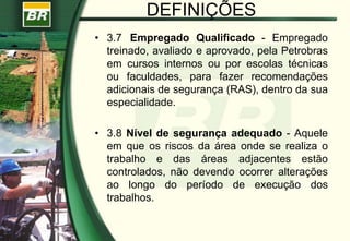 DEFINIÇÕES
• 3.7 Empregado Qualificado - Empregado
treinado, avaliado e aprovado, pela Petrobras
em cursos internos ou por escolas técnicas
ou faculdades, para fazer recomendações
adicionais de segurança (RAS), dentro da sua
especialidade.
• 3.8 Nível de segurança adequado - Aquele
em que os riscos da área onde se realiza o
trabalho e das áreas adjacentes estão
controlados, não devendo ocorrer alterações
ao longo do período de execução dos
trabalhos.
 