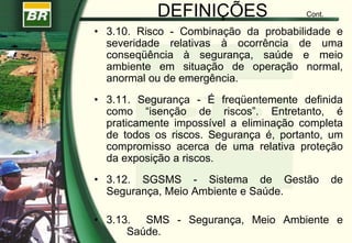 DEFINIÇÕES Cont.
• 3.10. Risco - Combinação da probabilidade e
severidade relativas à ocorrência de uma
conseqüência à segurança, saúde e meio
ambiente em situação de operação normal,
anormal ou de emergência.
• 3.11. Segurança - É freqüentemente definida
como “isenção de riscos”. Entretanto, é
praticamente impossível a eliminação completa
de todos os riscos. Segurança é, portanto, um
compromisso acerca de uma relativa proteção
da exposição a riscos.
• 3.12. SGSMS - Sistema de Gestão de
Segurança, Meio Ambiente e Saúde.
• 3.13. SMS - Segurança, Meio Ambiente e
Saúde.
 