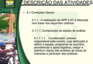 DESCRIÇÃO DAS ATIVIDADES
• 4.1 Condições Gerais
4.1.1. A realização de APP e AT é efetuada
com base nos seguintes critérios:
4.1.1.1. Composição da equipe de análise
4.1.1.1.1. Coordenador: pessoa
responsável pelo evento, cuja atribuição é
definir a equipe, programar as reuniões,
providenciar o apoio logístico, redigir e
distribuir cópias das análises às áreas de
interesse e participar das análises.
 