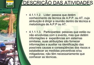 • 4.1.1.1.2. Líder: pessoa que detém
conhecimento da técnica de A.P.P. ou AT, cuja
atribuição é dirigir a reunião dentro da técnica e
metodologia de A.P.P ou AT.
• 4.1.1.1.3. Participantes: pessoas que estão ou
não envolvidas com o evento, mas que detêm
informações e experiências em sistemas
similares, suas atribuições são fornecer
informações e auxiliar na identificação das
possíveis causas e conseqüências dos riscos e
estabelecer as medidas preventivas e/ou
mitigadoras; não têm necessariamente que
conhecer as técnicas.
DESCRIÇÃO DAS ATIVIDADES
 