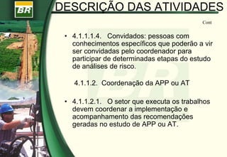 DESCRIÇÃO DAS ATIVIDADES
• 4.1.1.1.4. Convidados: pessoas com
conhecimentos específicos que poderão a vir
ser convidadas pelo coordenador para
participar de determinadas etapas do estudo
de análises de risco.
4.1.1.2. Coordenação da APP ou AT
• 4.1.1.2.1. O setor que executa os trabalhos
devem coordenar a implementação e
acompanhamento das recomendações
geradas no estudo de APP ou AT.
Cont
 