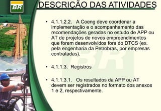 • 4.1.1.2.2. A Coeng deve coordenar a
implementação e o acompanhamento das
recomendações geradas no estudo de APP ou
AT de projetos de novos empreendimentos
que forem desenvolvidos fora do DTCS (ex.
pela engenharia da Petrobras, por empresas
contratadas).
• 4.1.1.3. Registros
• 4.1.1.3.1. Os resultados da APP ou AT
devem ser registrados no formato dos anexos
1 e 2, respectivamente.
DESCRIÇÃO DAS ATIVIDADES
 
