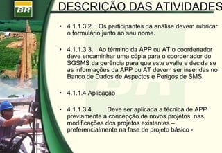 • 4.1.1.3.2. Os participantes da análise devem rubricar
o formulário junto ao seu nome.
• 4.1.1.3.3. Ao término da APP ou AT o coordenador
deve encaminhar uma cópia para o coordenador do
SGSMS da gerência para que este avalie e decida se
as informações da APP ou AT devem ser inseridas no
Banco de Dados de Aspectos e Perigos de SMS.
• 4.1.1.4 Aplicação
• 4.1.1.3.4. Deve ser aplicada a técnica de APP
previamente à concepção de novos projetos, nas
modificações dos projetos existentes –
preferencialmente na fase de projeto básico -.
DESCRIÇÃO DAS ATIVIDADES
 