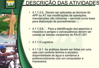 • 4.1.1.3.5. Devem ser aplicadas as técnicas de
APP ou AT nas modificações de operações,
manutenções não rotineiras – servindo como base
para elaboração de procedimentos -..
• 4.1.1.3.6. Para a identificação dos aspectos e
impactos e perigos e conseqüências devem ser
usadas as tabelas constantes do PA-01.001
• 4.1.1.5 Logística
• 4.1.1.5.1 As análises devem ser feitas em uma
sala com conforte térmico e acústico,
disponibilidade de água e sanitários e
preferencialmente com um computador e
impressora.
DESCRIÇÃO DAS ATIVIDADES
 