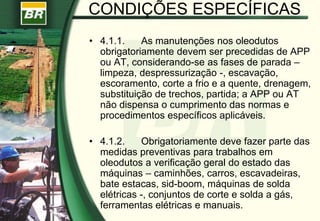 CONDIÇÕES ESPECÍFICAS
• 4.1.1. As manutenções nos oleodutos
obrigatoriamente devem ser precedidas de APP
ou AT, considerando-se as fases de parada –
limpeza, despressurização -, escavação,
escoramento, corte a frio e a quente, drenagem,
substituição de trechos, partida; a APP ou AT
não dispensa o cumprimento das normas e
procedimentos específicos aplicáveis.
• 4.1.2. Obrigatoriamente deve fazer parte das
medidas preventivas para trabalhos em
oleodutos a verificação geral do estado das
máquinas – caminhões, carros, escavadeiras,
bate estacas, sid-boom, máquinas de solda
elétricas -, conjuntos de corte e solda a gás,
ferramentas elétricas e manuais.
 