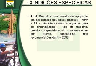 CONDIÇÕES ESPECÍFICAS
• 4.1.4. Quando o coordenador da equipe de
análise concluir que essas técnicas – APP
e AT -, não são as mais adequadas para
as circunstâncias – tipo do trabalho,
projeto, complexidade, etc -, pode-se optar
por outras, baseado-se nas
recomendações da N – 2593.
 