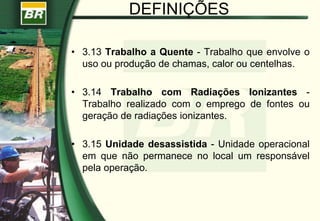 DEFINIÇÕES
• 3.13 Trabalho a Quente - Trabalho que envolve o
uso ou produção de chamas, calor ou centelhas.
• 3.14 Trabalho com Radiações Ionizantes -
Trabalho realizado com o emprego de fontes ou
geração de radiações ionizantes.
• 3.15 Unidade desassistida - Unidade operacional
em que não permanece no local um responsável
pela operação.
 