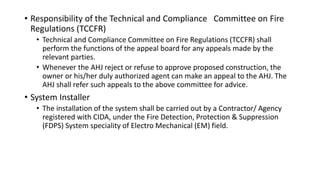 • Responsibility of the Technical and Compliance Committee on Fire
Regulations (TCCFR)
• Technical and Compliance Committee on Fire Regulations (TCCFR) shall
perform the functions of the appeal board for any appeals made by the
relevant parties.
• Whenever the AHJ reject or refuse to approve proposed construction, the
owner or his/her duly authorized agent can make an appeal to the AHJ. The
AHJ shall refer such appeals to the above committee for advice.
• System Installer
• The installation of the system shall be carried out by a Contractor/ Agency
registered with CIDA, under the Fire Detection, Protection & Suppression
(FDPS) System speciality of Electro Mechanical (EM) field.
 