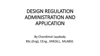 DESIGN REGULATION
ADMINISTRATION AND
APPLICATION
By Chandimal Jayakody
BSc.(Eng), CEng., MIE(SL)., MLABSE.
 
