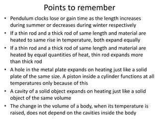 Points to remember
• Pendulum clocks lose or gain time as the length increases
during summer or decreases during winter respectively
• If a thin rod and a thick rod of same length and material are
heated to same rise in temperature, both expand equally
• If a thin rod and a thick rod of same length and material are
heated by equal quantities of heat, thin rod expands more
than thick rod
• A hole in the metal plate expands on heating just like a solid
plate of the same size. A piston inside a cylinder functions at all
temperatures only because of this
• A cavity of a solid object expands on heating just like a solid
object of the same volume
• The change in the volume of a body, when its temperature is
raised, does not depend on the cavities inside the body
 