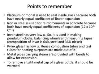 • Platinum or monal is used to seal inside glass because both
have nearly equal coefficient of linear expansion
• Iron or steel is used for reinforcements in concrete because
both have nearly equal coefficients of expansion (12 x 10-6
C-1)
• Invar steel has very low . So, it is used in making
pendulum clocks, balancing wheels and measuring tapes
(composition of invar is 64% steel and 36% nickel)
• Pyrex glass has low . Hence combustion tubes and test
tubes for heating purposes are made out of it.
• Metal pipes carrying steam are provided with bends to
allow for expansion.
• To remove a tight metal cap of a glass bottle, it should be
warmed
Points to remember
 