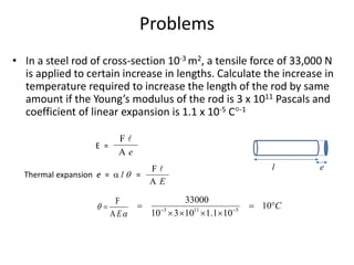 Problems
• In a steel rod of cross-section 10-3 m2, a tensile force of 33,000 N
is applied to certain increase in lengths. Calculate the increase in
temperature required to increase the length of the rod by same
amount if the Young’s modulus of the rod is 3 x 1011 Pascals and
coefficient of linear expansion is 1.1 x 10-5 C-1
l e
F
A e
E =
Thermal expansion e =  l  =
F
A E
F
A E


 3 11 5
33000
10
10 3 10 1.1 10
C
 
  
   
 