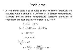 Problems
• A steel meter scale is to be ruled so that millimeter intervals are
accurate within about 5 x 10-5mm at a certain temperature.
Estimate the maximum temperature variation allowable if
coefficient of linear expansion of steel is 10-5 C-1
3
1 1 10
mm m

 
5 8
2 1 5 10 5 10
mm m
 
    
5 1
10 C
  
 
2 1 (1 )

 
2 1
1



8
2 1
5 3
1
5 10
5
10 10
C



 
 
   

 