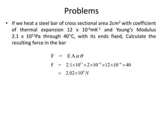 Problems
• If we heat a steel bar of cross sectional area 2cm2 with coefficient
of thermal expansion 12 x 10-6mK-1 and Young’s Modulus
2.1 x 1011Pa through 40C, with its ends fixed, Calculate the
resulting force in the bar
F = E A
11 4 6
4
F = 2.1 10 2 10 12 10 40
2.02 10 N
 
     
 
 