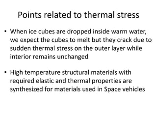 Points related to thermal stress
• When ice cubes are dropped inside warm water,
we expect the cubes to melt but they crack due to
sudden thermal stress on the outer layer while
interior remains unchanged
• High temperature structural materials with
required elastic and thermal properties are
synthesized for materials used in Space vehicles
 