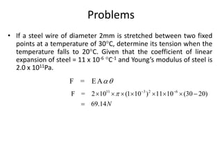 Problems
• If a steel wire of diameter 2mm is stretched between two fixed
points at a temperature of 30C, determine its tension when the
temperature falls to 20C. Given that the coefficient of linear
expansion of steel = 11 x 10-6 C-1 and Young’s modulus of steel is
2.0 x 1011Pa.
F = E A
11 3 2 6
F = 2 10 (1 10 ) 11 10 (30 20)
69.14N
  
       

 