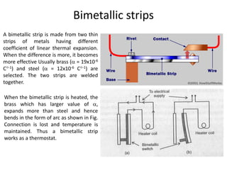 Bimetallic strips
A bimetallic strip is made from two thin
strips of metals having different
coefficient of linear thermal expansion.
When the difference is more, it becomes
more effective Usually brass ( = 19x10-6
C-1) and steel ( = 12x10-6 C-1) are
selected. The two strips are welded
together.
When the bimetallic strip is heated, the
brass which has larger value of ,
expands more than steel and hence
bends in the form of arc as shown in Fig.
Connection is lost and temperature is
maintained. Thus a bimetallic strip
works as a thermostat.
 